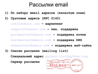 Рассылки email
1) По набору email адресов (зачастую спам)
2) Груповые адреса (RFC 2142)
info@domain.com – маркетинг
support@domain.com – тех. поддержка
postmaster@domain.com – поддержка почты
hostmaster@domain.com – поддержка DNS
webmaster@domain.com – поддержка веб-сайта
3) Cписки рассылки (mailing list)
Специальный адрес python-list@python.org
Сервер рассылки
 