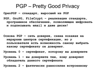 PGP – Pretty Good Privacy
OpenPGP – стандарт, выросший из PGP
PGP, GnuPG, FileCrypt – реализации стандарта,
программное обеспечение, позволяющее шифровать
и подписывать email и даже диски!
Основа PGP – сеть доверия, схема похажая на
иерархию центров сертификации, но у
пользователя есть возможность самому выбрать
какому сертификату он доверяет.
Уровень 0 – сертификат, которому вы доверяете
Уровень 1 – вы доверяете тем, кому доверяет
обладатель данного сертификата
Уровень 2 – фактически равносилен встроенному
 