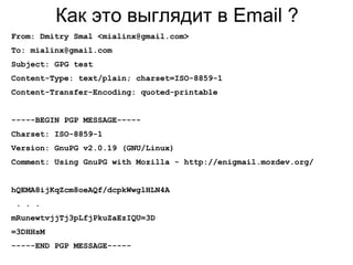 Как это выглядит в Email ?
From: Dmitry Smal <mialinx@gmail.com>
To: mialinx@gmail.com
Subject: GPG test
Content-Type: text/plain; charset=ISO-8859-1
Content-Transfer-Encoding: quoted-printable
-----BEGIN PGP MESSAGE-----
Charset: ISO-8859-1
Version: GnuPG v2.0.19 (GNU/Linux)
Comment: Using GnuPG with Mozilla - http://enigmail.mozdev.org/
hQEMA8ijKqZcm8oeAQf/dcpkWwglHLN4A
. . .
mRunewtvjjTj3pLfjPkuZaEzIQU=3D
=3DHHsM
-----END PGP MESSAGE-----
 