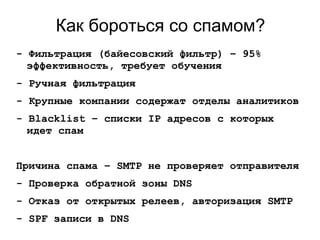 Как бороться со спамом?
- Фильтрация (байесовский фильтр) – 95%
эффективность, требует обучения
- Ручная фильтрация
- Крупные компании содержат отделы аналитиков
- Blacklist – списки IP адресов с которых
идет спам
Причина спама – SMTP не проверяет отправителя
- Проверка обратной зоны DNS
- Отказ от открытых релеев, авторизация SMTP
- SPF записи в DNS
 