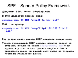SPF – Sender Policy Framework
Допустим есть домен company.com
В DNS делается запись вида:
company.com. IN TXT "v=spf1 +a +mx -all"
Либо, например
company.com. IN TXT "v=spf1 ip4:192.168.0.1/16
-all"
Это ограничивает адреса SMTP серверов company.com
Теперь принимающий SMTP сервер, получив запрос на
отправку письма от имени user@company.com с ip
адреса x.y.z.w, может сделать запрос к DNS и
определить имеет ли данный хост права на отправку
почты из указанного домена
 