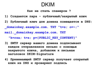 DKIM
Как не стать спамером ?
1) Создается пара - публичный/закрытый ключ
2) Публичный ключ для домена помещается в DNS:
_domainkey.example.com. TXT "t=s; o=~;"
mail._domainkey.example.com. TXT
"k=rsa; t=s; p={PUBLIC_KEY_CONTENT}"
3) SMTP сервер вашего домена подписывает
каждое отправленное письмо с помощью
закрытого ключа, добавляя к письмам
заголовок DKIM-Signature
4) Принимающий SMTP сервер получает открытый
ключ из DNS и проверяет подпись
 