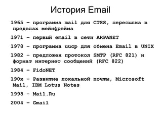 История Email
1965 – программа mail для CTSS, пересылка в
пределах мейнфрейма
1971 – первый email в сети ARPANET
1978 – программа uucp для обмена Email в UNIX
1982 – предложен протокол SMTP (RFC 821) и
формат интернет сообщений (RFC 822)
1984 – FidoNET
190x – Развитие локальной почты, Microsoft
Mail, IBM Lotus Notes
1998 – Mail.Ru
2004 – Gmail
 