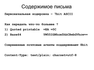 Содержимое письма
Первоначальная кодировка – 7bit ASCII
Как передать что-то большее ?
1) Quoted printable =EA =0C
2) Base64 YW55IGNhcm5hbCBwbGVhcw==
Современные почтовые агенты поддерживают 8bit
Content-Type: text/plain; charset=utf-8
 