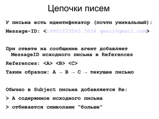 Цепочки писем
У письма есть идентификатор (почти уникальный):
Message-ID: <19951223543.3034.qmail@gmail.com>
При ответе на сообщение агент добавляет
MessageID исходного письма в References
References: <A> <B> <C>
Таким образом: A → B → C → текущее письмо
Обычно в Subject письма добавляется Re:
> А содержимое исходного письма
> отбивается символами “больше”
 