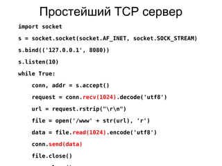 Простейший TCP сервер
import socket
s = socket.socket(socket.AF_INET, socket.SOCK_STREAM)
s.bind(('127.0.0.1', 8080))
s.listen(10)
while True:
conn, addr = s.accept()
request = conn.recv(1024).decode('utf8')
url = request.rstrip("rn")
file = open('/www' + str(url), 'r')
data = file.read(1024).encode('utf8')
conn.send(data)
file.close()
 
