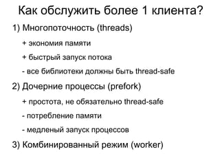 Как обслужить более 1 клиента?
1) Многопоточность (threads)
+ экономия памяти
+ быстрый запуск потока
- все библиотеки должны быть thread-safe
2) Дочерние процессы (prefork)
+ простота, не обязательно thread-safe
- потребление памяти
- медленый запуск процессов
3) Комбинированный режим (worker)
 