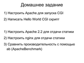Домашнее заданиe
1) Настроить Apache для запуска CGI
2) Написать Hello World CGI скрипт
1) Настроить Apache 2.2 для отдачи статики
2) Настроить nginx для отдачи статики
3) Сравнить производительность с помощью
ab (ApacheBenchmark)
 
