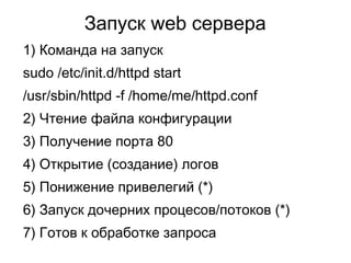 Запуск web сервера
1) Команда на запуск
sudo /etc/init.d/httpd start
/usr/sbin/httpd -f /home/me/httpd.conf
2) Чтение файла конфигурации
3) Получение порта 80
4) Открытие (создание) логов
5) Понижение привелегий (*)
6) Запуск дочерних процесов/потоков (*)
7) Готов к обработке запроса
 