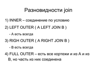 Разновидности join
1) INNER – соединение по условию
2) LEFT OUTER ( A LEFT JOIN B )
- А есть всегда
3) RIGH OUTER ( A RIGHT JOIN B )
- B есть всегда
4) FULL OUTER – есть все кортежи и из A и из
B, но часть из них соединена
 