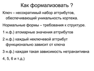 Как формализовать ?
Ключ – несократимый набор аттрибутов,
обеспечивающий уникальность кортежа.
Нормальные формы – требования к структуре.
1 н.ф.) атомарные значения аттрибутов
2 н.ф.) каждый неключевой аттрибут
функционально зависит от ключа
3 н.ф.) каждая такая зависимость нетранзитивна
4, 5, 6 и т.д.)
 