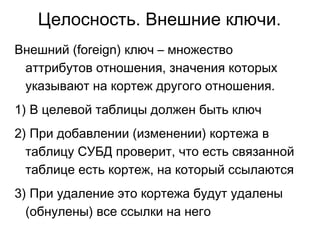 Целосность. Внешние ключи.
Внешний (foreign) ключ – множество
аттрибутов отношения, значения которых
указывают на кортеж другого отношения.
1) В целевой таблицы должен быть ключ
2) При добавлении (изменении) кортежа в
таблицу СУБД проверит, что есть связанной
таблице есть кортеж, на который ссылаются
3) При удаление это кортежа будут удалены
(обнулены) все ссылки на него
 