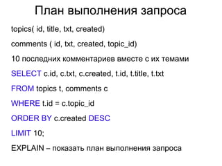 План выполнения запроса
topics( id, title, txt, created)
comments ( id, txt, created, topic_id)
10 последних комментариев вместе с их темами
SELECT с.id, с.txt, с.created, t.id, t.title, t.txt
FROM topics t, comments c
WHERE t.id = c.topic_id
ORDER BY c.created DESC
LIMIT 10;
EXPLAIN – показать план выполнения запроса
 