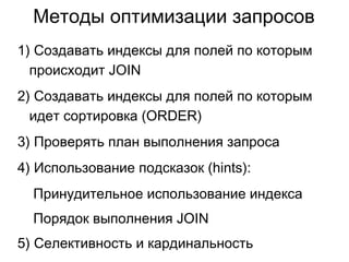 1) Создавать индексы для полей по которым
происходит JOIN
2) Создавать индексы для полей по которым
идет сортировка (ORDER)
3) Проверять план выполнения запроса
4) Использование подсказок (hints):
Принудительное использование индекса
Порядок выполнения JOIN
5) Селективность и кардинальность
Методы оптимизации запросов
 