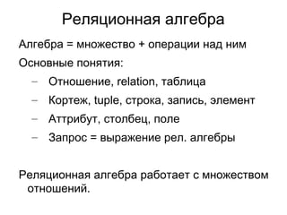 Реляционная алгебра
Алгебра = множество + операции над ним
Основные понятия:
– Отношение, relation, таблица
– Кортеж, tuple, строка, запись, элемент
– Аттрибут, столбец, поле
– Запрос = выражение рел. алгебры
Реляционная алгебра работает с множеством
отношений.
 