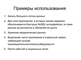 Примеры использования
1. Запись большого потока данных
2. Два слоя приложения, в которых низкая задержка
обеспечивается быстрым NoSQL интерфейсом, но сами
данные вычисляются и обновляются долго
3. Хранение иерархических данных
4. Выделение части приложения в отдельный сервис,
требующий лучшей
производительности/масштабируемости
5. Лента событий в социальных сетях
 