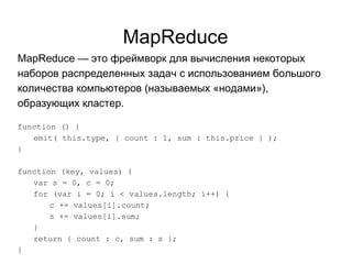 MapReduce
MapReduce — это фреймворк для вычисления некоторых
наборов распределенных задач с использованием большого
количества компьютеров (называемых «нодами»),
образующих кластер.
function () {
emit( this.type, { count : 1, sum : this.price } );
}
function (key, values) {
var s = 0, c = 0;
for (var i = 0; i < values.length; i++) {
c += values[i].count;
s += values[i].sum;
}
return { count : c, sum : s };
}
 