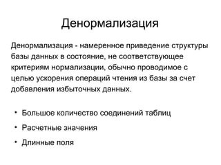Денормализация
Денормализация - намеренное приведение структуры
базы данных в состояние, не соответствующее
критериям нормализации, обычно проводимое с
целью ускорения операций чтения из базы за счет
добавления избыточных данных.
• Большое количество соединений таблиц
• Расчетные значения
• Длинные поля
 