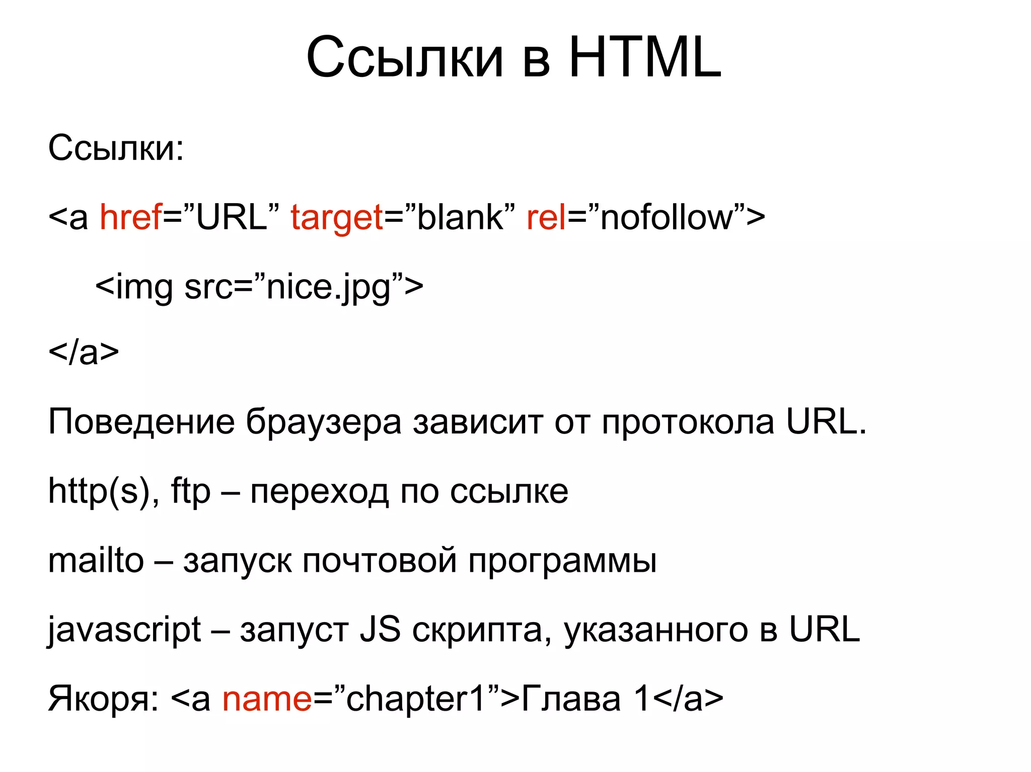 Ссылки в HTML
Ссылки:
<a href=”URL” target=”blank” rel=”nofollow”>
<img src=”nice.jpg”>
</a>
Поведение браузера зависит от протокола URL.
http(s), ftp – переход по ссылке
mailto – запуск почтовой программы
javascript – запуст JS скрипта, указанного в URL
Якоря: <a name=”chapter1”>Глава 1</a>
 