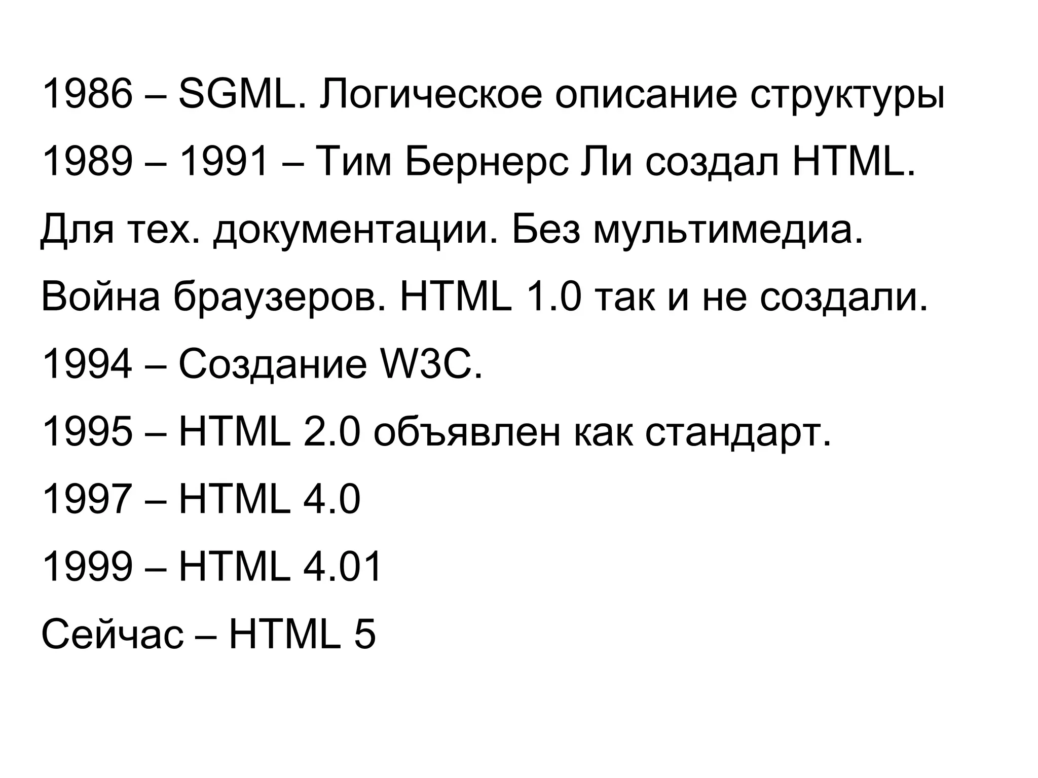 1986 – SGML. Логическое описание структуры
1989 – 1991 – Тим Бернерс Ли создал HTML.
Для тех. документации. Без мультимедиа.
Война браузеров. HTML 1.0 так и не создали.
1994 – Создание W3C.
1995 – HTML 2.0 объявлен как стандарт.
1997 – HTML 4.0
1999 – HTML 4.01
Сейчас – HTML 5
 