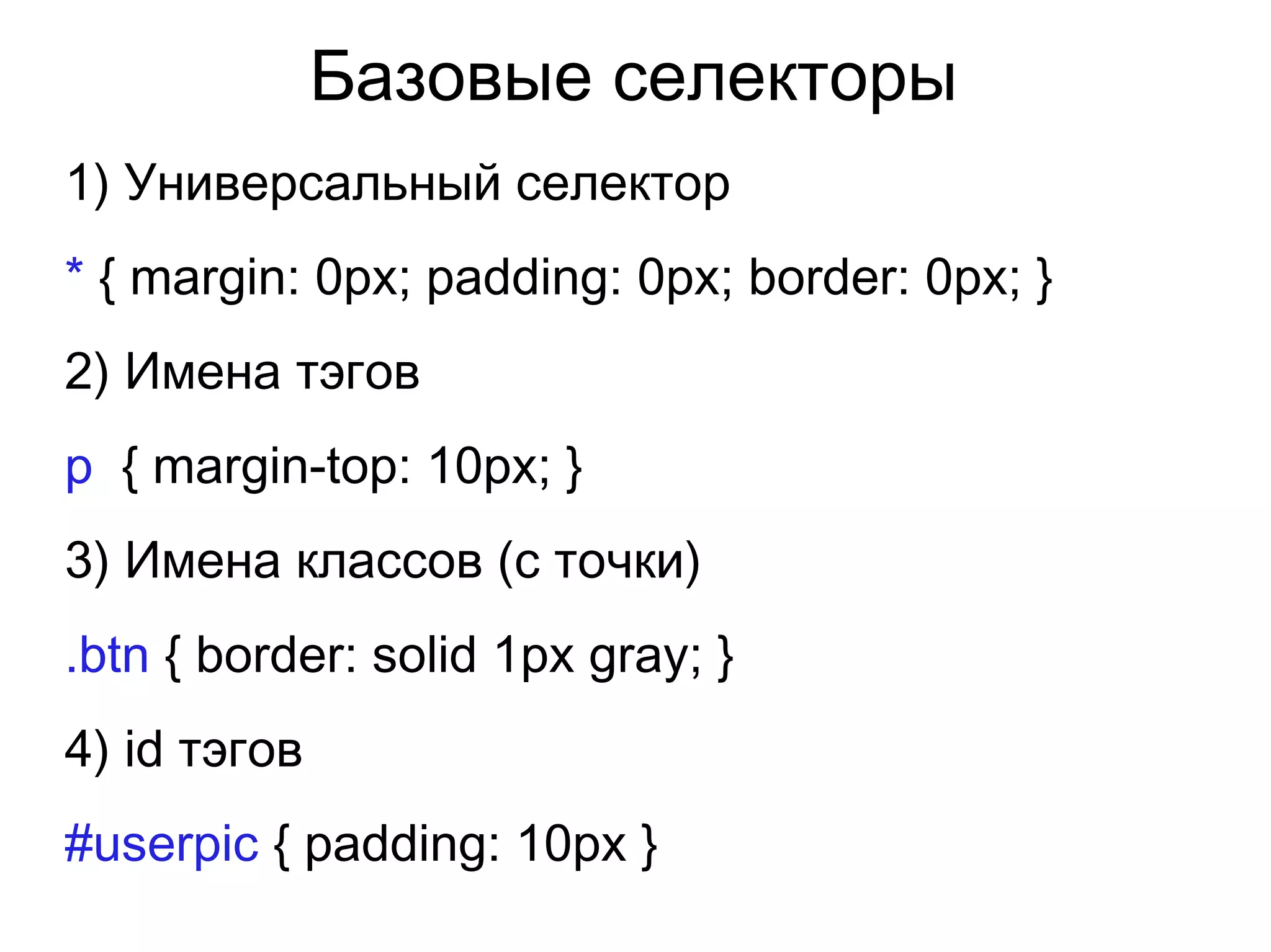 Базовые селекторы
1) Универсальный селектор
* { margin: 0px; padding: 0px; border: 0px; }
2) Имена тэгов
p { margin-top: 10px; }
3) Имена классов (с точки)
.btn { border: solid 1px gray; }
4) id тэгов
#userpic { padding: 10px }
 