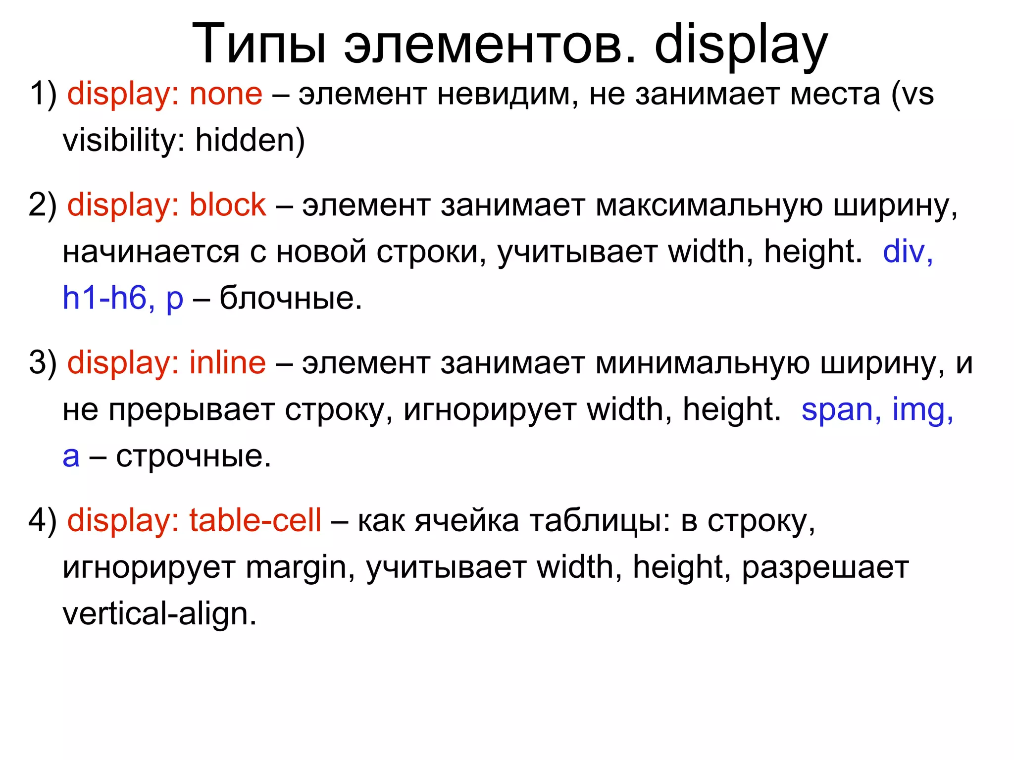 Типы элементов. display
1) display: none – элемент невидим, не занимает места (vs
visibility: hidden)
2) display: block – элемент занимает максимальную ширину,
начинается с новой строки, учитывает width, height. div,
h1-h6, p – блочные.
3) display: inline – элемент занимает минимальную ширину, и
не прерывает строку, игнорирует width, height. span, img,
a – строчные.
4) display: table-cell – как ячейка таблицы: в строку,
игнорирует margin, учитывает width, height, разрешает
vertical-align.
 