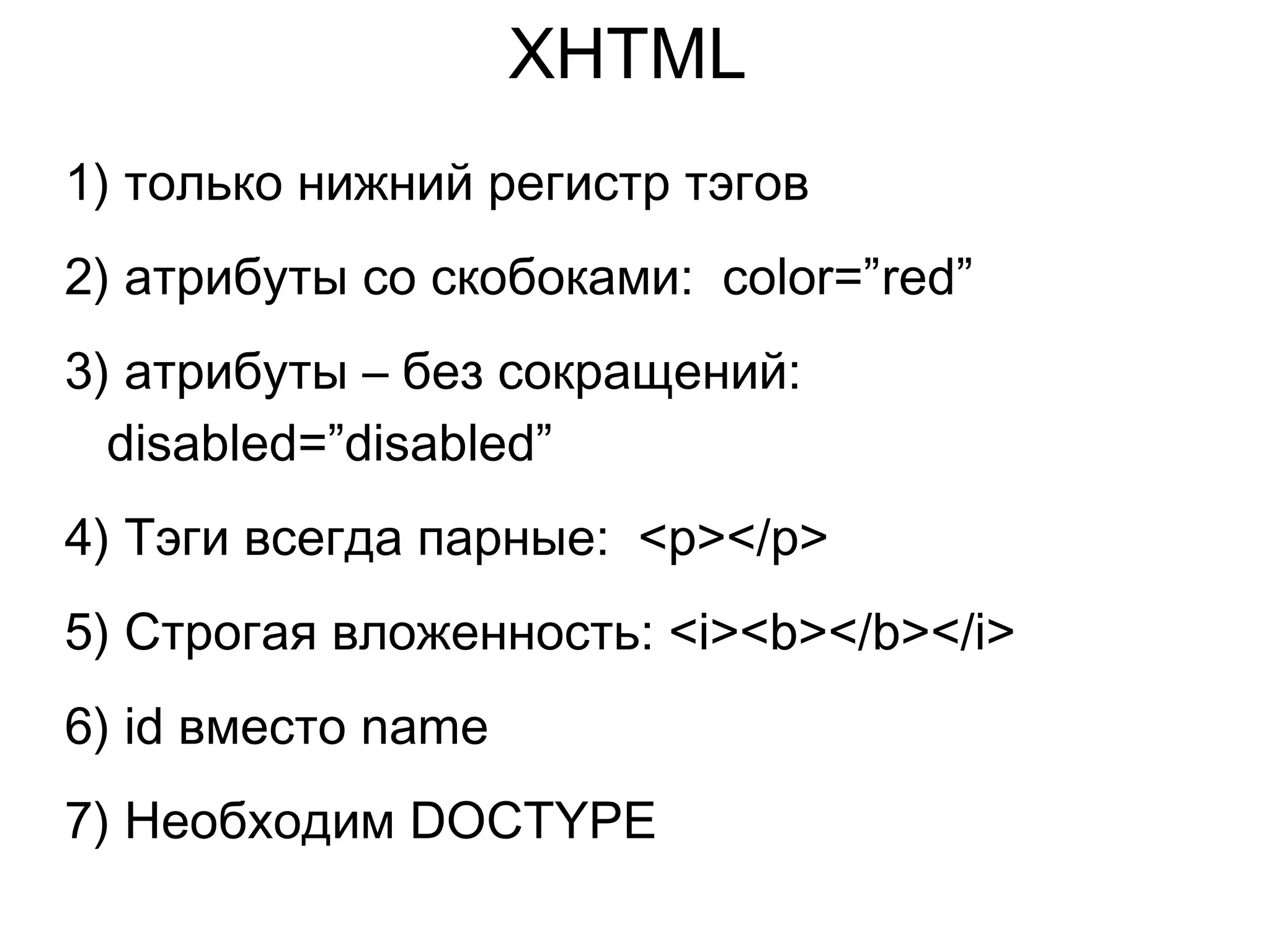 XHTML
1) только нижний регистр тэгов
2) атрибуты со скобоками: color=”red”
3) атрибуты – без сокращений:
disabled=”disabled”
4) Тэги всегда парные: <p></p>
5) Строгая вложенность: <i><b></b></i>
6) id вместо name
7) Необходим DOCTYPE
 