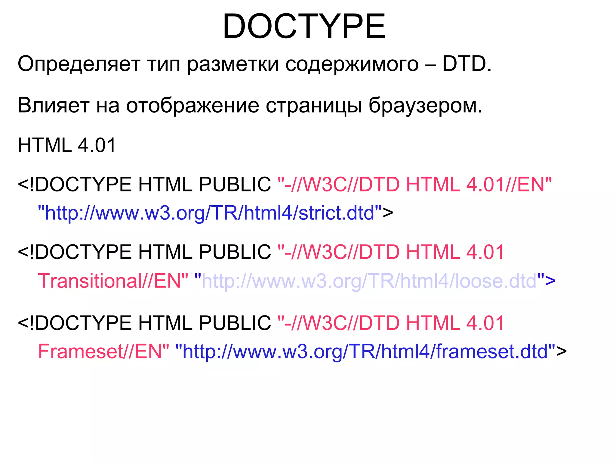 DOCTYPE
Определяет тип разметки содержимого – DTD.
Влияет на отображение страницы браузером.
HTML 4.01
<!DOCTYPE HTML PUBLIC "-//W3C//DTD HTML 4.01//EN"
"http://www.w3.org/TR/html4/strict.dtd">
<!DOCTYPE HTML PUBLIC "-//W3C//DTD HTML 4.01
Transitional//EN" "http://www.w3.org/TR/html4/loose.dtd">
<!DOCTYPE HTML PUBLIC "-//W3C//DTD HTML 4.01
Frameset//EN" "http://www.w3.org/TR/html4/frameset.dtd">
 
