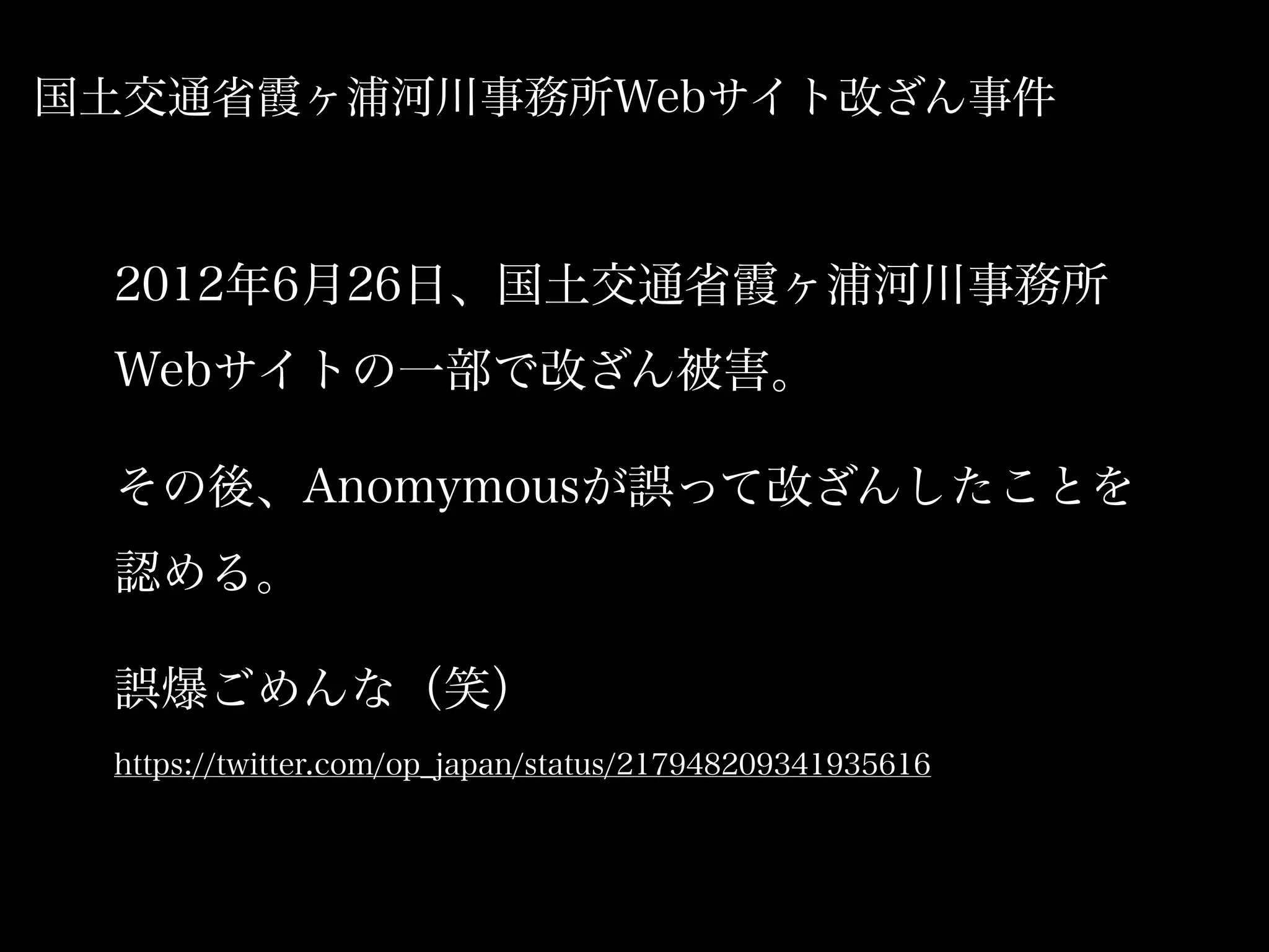 国土交通省霞ヶ浦河川事務所Webサイト改ざん事件



 2012年6月26日、国土交通省霞ヶ浦河川事務所
 Webサイトの一部で改ざん被害。

 その後、Anomymousが誤って改ざんしたことを
 認める。

 誤爆ごめんな（笑）
 https://twitter.com/op_japan/status/217948209341935616
 