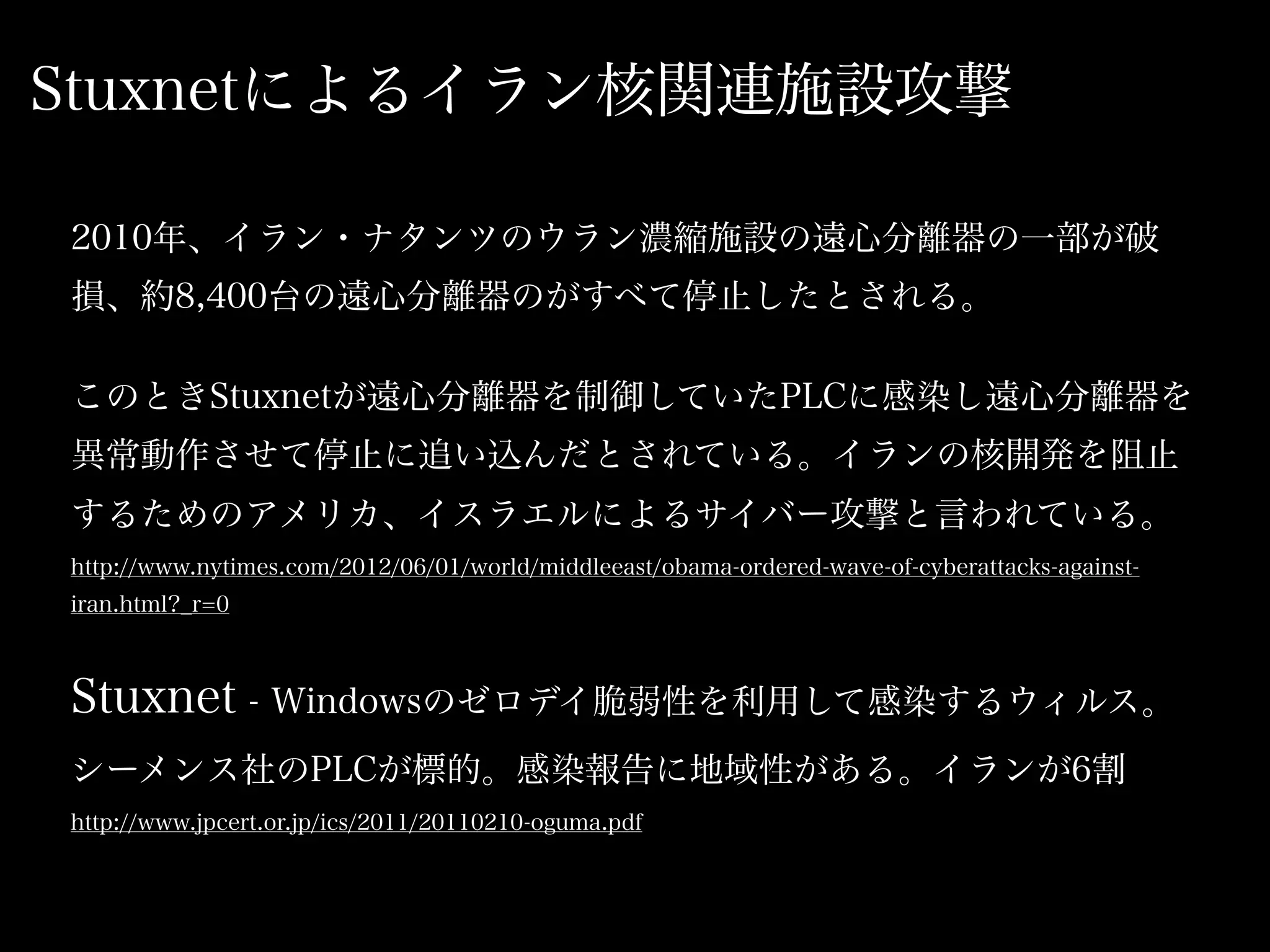 Stuxnetによるイラン核関連施設攻撃

2010年、イラン・ナタンツのウラン濃縮施設の遠心分離器の一部が破
損、約8,400台の遠心分離器のがすべて停止したとされる。

このときStuxnetが遠心分離器を制御していたPLCに感染し遠心分離器を
異常動作させて停止に追い込んだとされている。イランの核開発を阻止
するためのアメリカ、イスラエルによるサイバー攻撃と言われている。
http://www.nytimes.com/2012/06/01/world/middleeast/obama-ordered-wave-of-cyberattacks-against-
iran.html?_r=0



Stuxnet - Windowsのゼロデイ脆弱性を利用して感染するウィルス。
シーメンス社のPLCが標的。感染報告に地域性がある。イランが6割
http://www.jpcert.or.jp/ics/2011/20110210-oguma.pdf
 