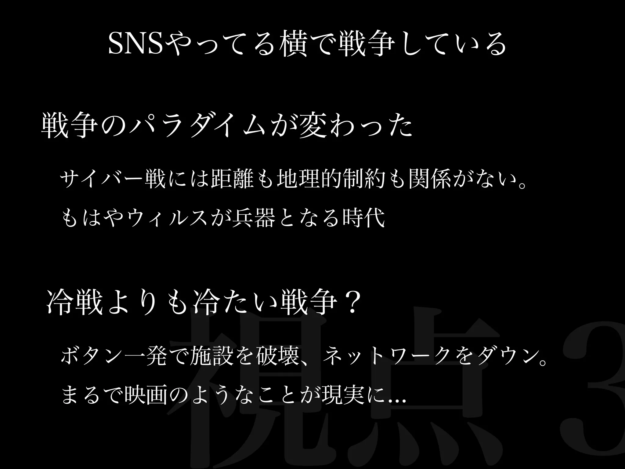 SNSやってる横で戦争している

戦争のパラダイムが変わった
サイバー戦には距離も地理的制約も関係がない。
もはやウィルスが兵器となる時代


冷戦よりも冷たい戦争？



     視点３
ボタン一発で施設を破壊、ネットワークをダウン。
まるで映画のようなことが現実に...
 