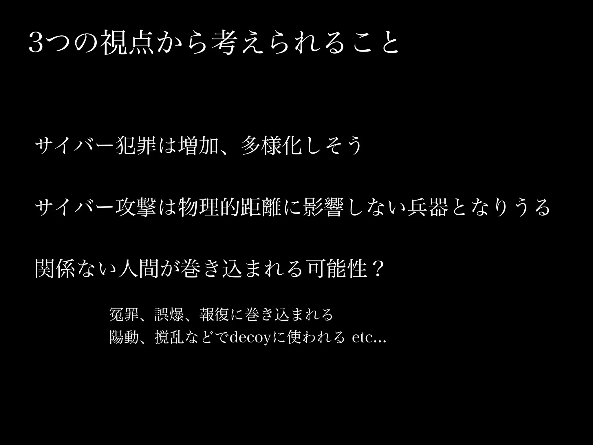3つの視点から考えられること


サイバー犯罪は増加、多様化しそう

サイバー攻撃は物理的距離に影響しない兵器となりうる

関係ない人間が巻き込まれる可能性？

    罪、誤爆、報復に巻き込まれる
   陽動、撹乱などでdecoyに使われる etc...
 