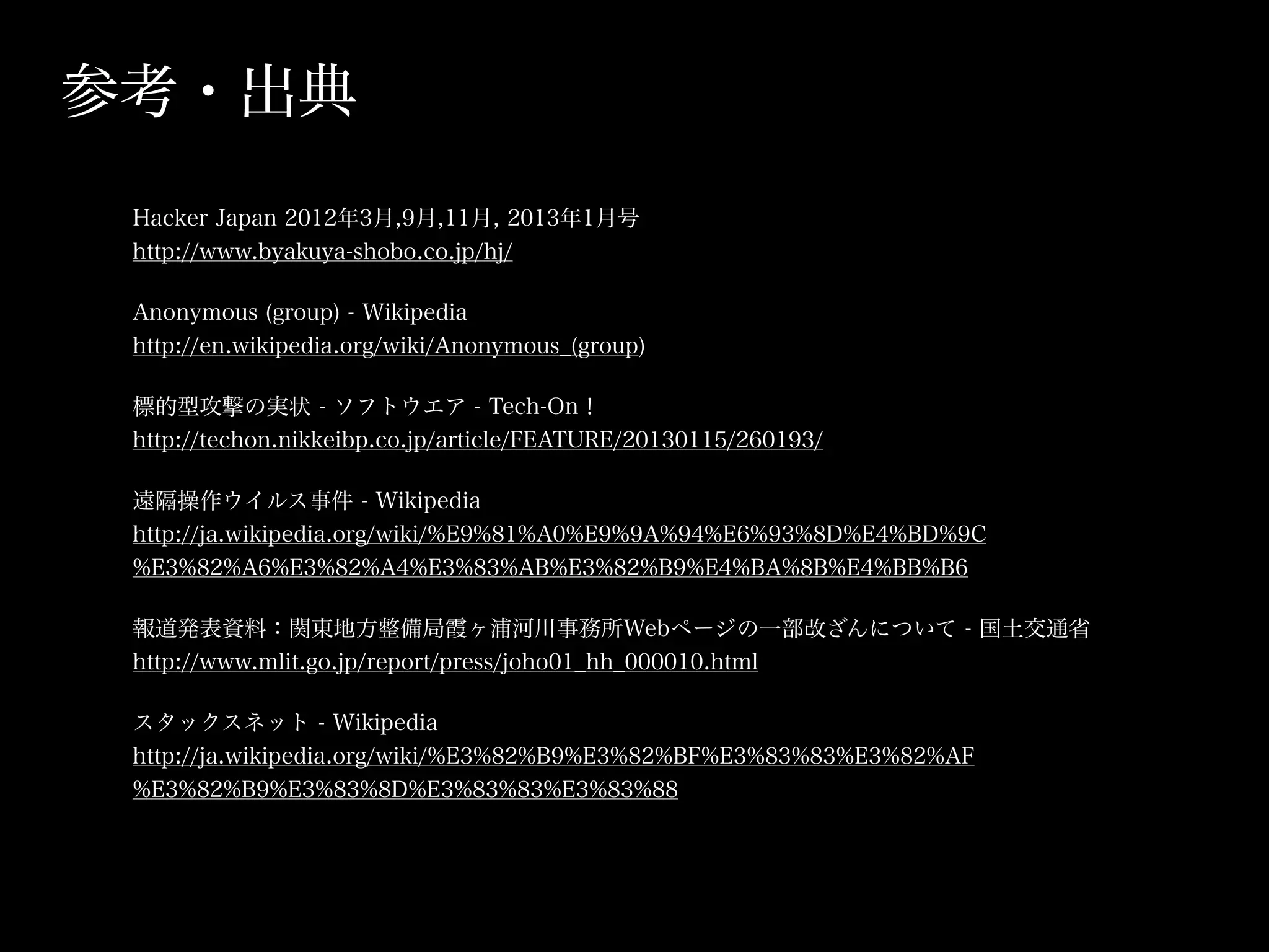 参考・出典
 Hacker Japan 2012年3月,9月,11月, 2013年1月号
 http://www.byakuya-shobo.co.jp/hj/

 Anonymous (group) - Wikipedia
 http://en.wikipedia.org/wiki/Anonymous_(group)

 標的型攻撃の実状 - ソフトウエア - Tech-On！
 http://techon.nikkeibp.co.jp/article/FEATURE/20130115/260193/

 遠隔操作ウイルス事件 - Wikipedia
 http://ja.wikipedia.org/wiki/%E9%81%A0%E9%9A%94%E6%93%8D%E4%BD%9C
 %E3%82%A6%E3%82%A4%E3%83%AB%E3%82%B9%E4%BA%8B%E4%BB%B6

 報道発表資料：関東地方整備局霞ヶ浦河川事務所Webページの一部改ざんについて - 国土交通省
 http://www.mlit.go.jp/report/press/joho01_hh_000010.html

 スタックスネット - Wikipedia
 http://ja.wikipedia.org/wiki/%E3%82%B9%E3%82%BF%E3%83%83%E3%82%AF
 %E3%82%B9%E3%83%8D%E3%83%83%E3%83%88
 