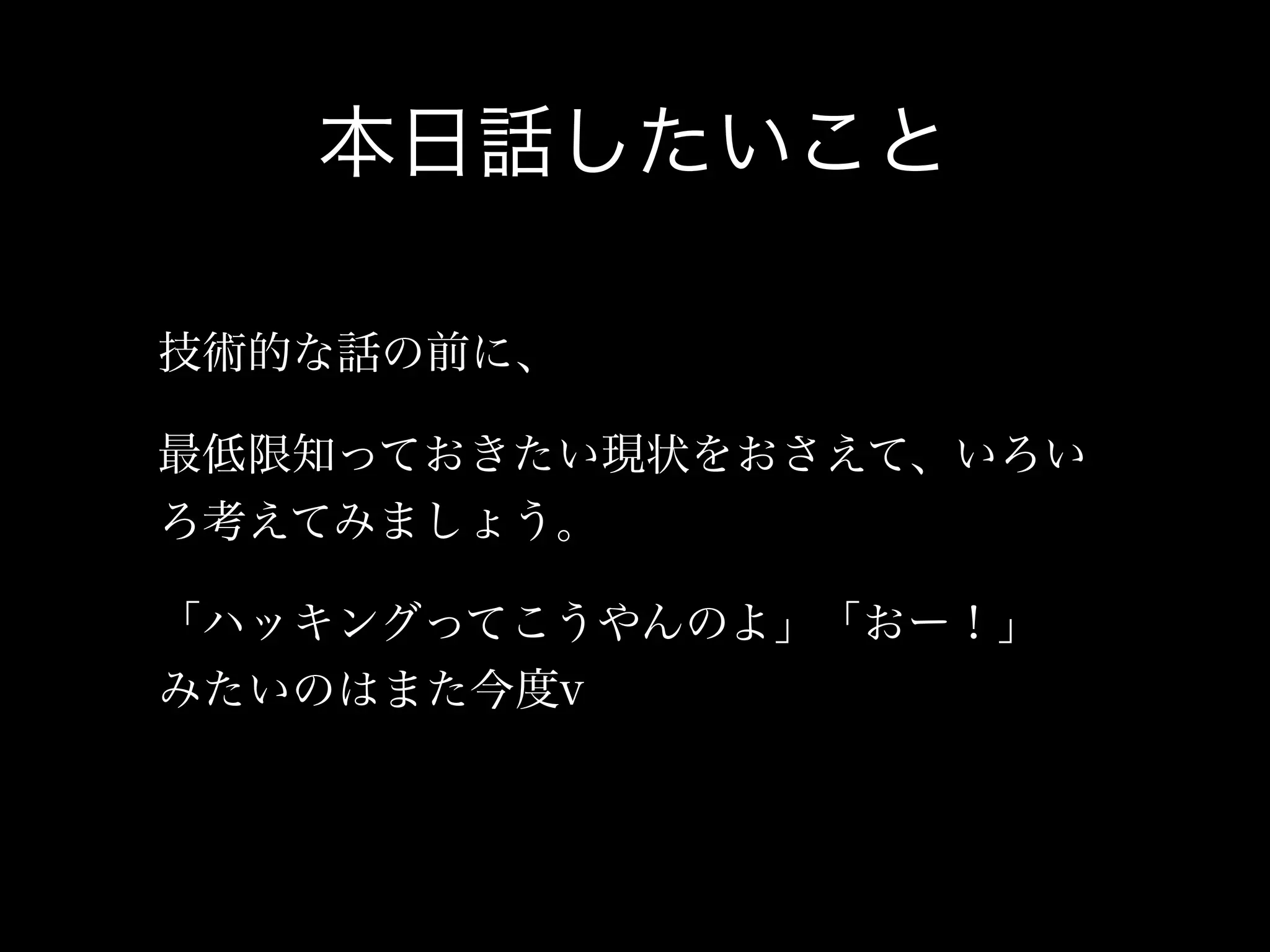 本日話したいこと

技術的な話の前に、

最低限知っておきたい現状をおさえて、いろい
ろ考えてみましょう。

「ハッキングってこうやんのよ」「おー！」
みたいのはまた今度v
 