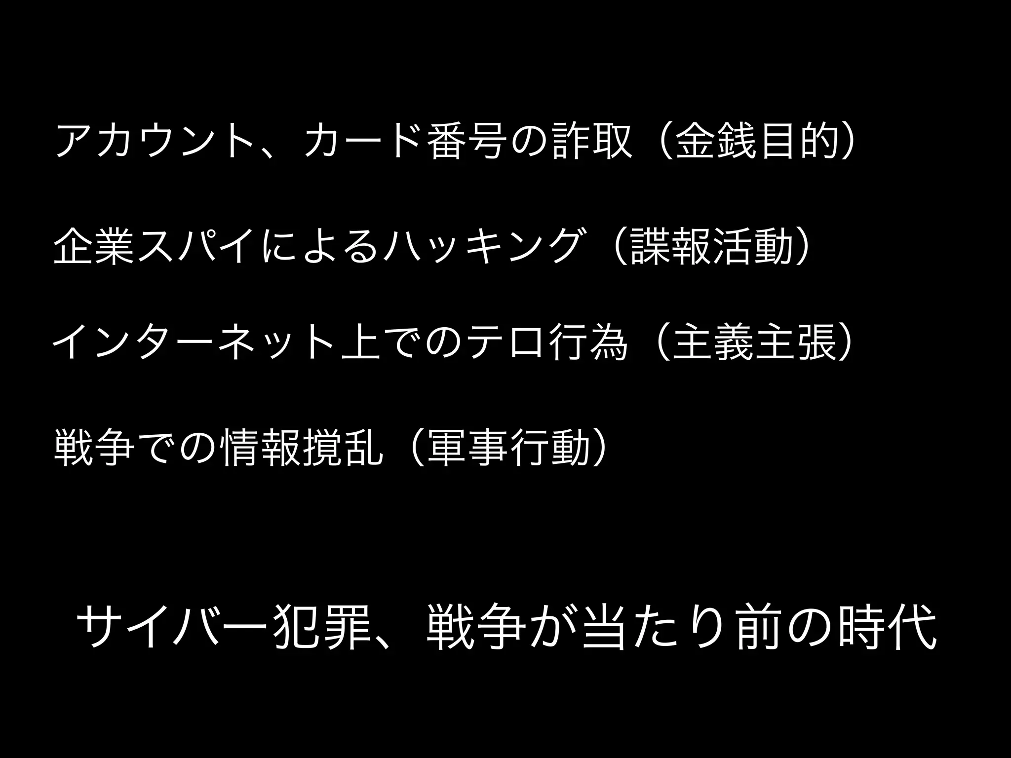 アカウント、カード番号の詐取（金銭目的）

企業スパイによるハッキング（諜報活動）

インターネット上でのテロ行為（主義主張）

戦争での情報撹乱（軍事行動）



サイバー犯罪、戦争が当たり前の時代
 