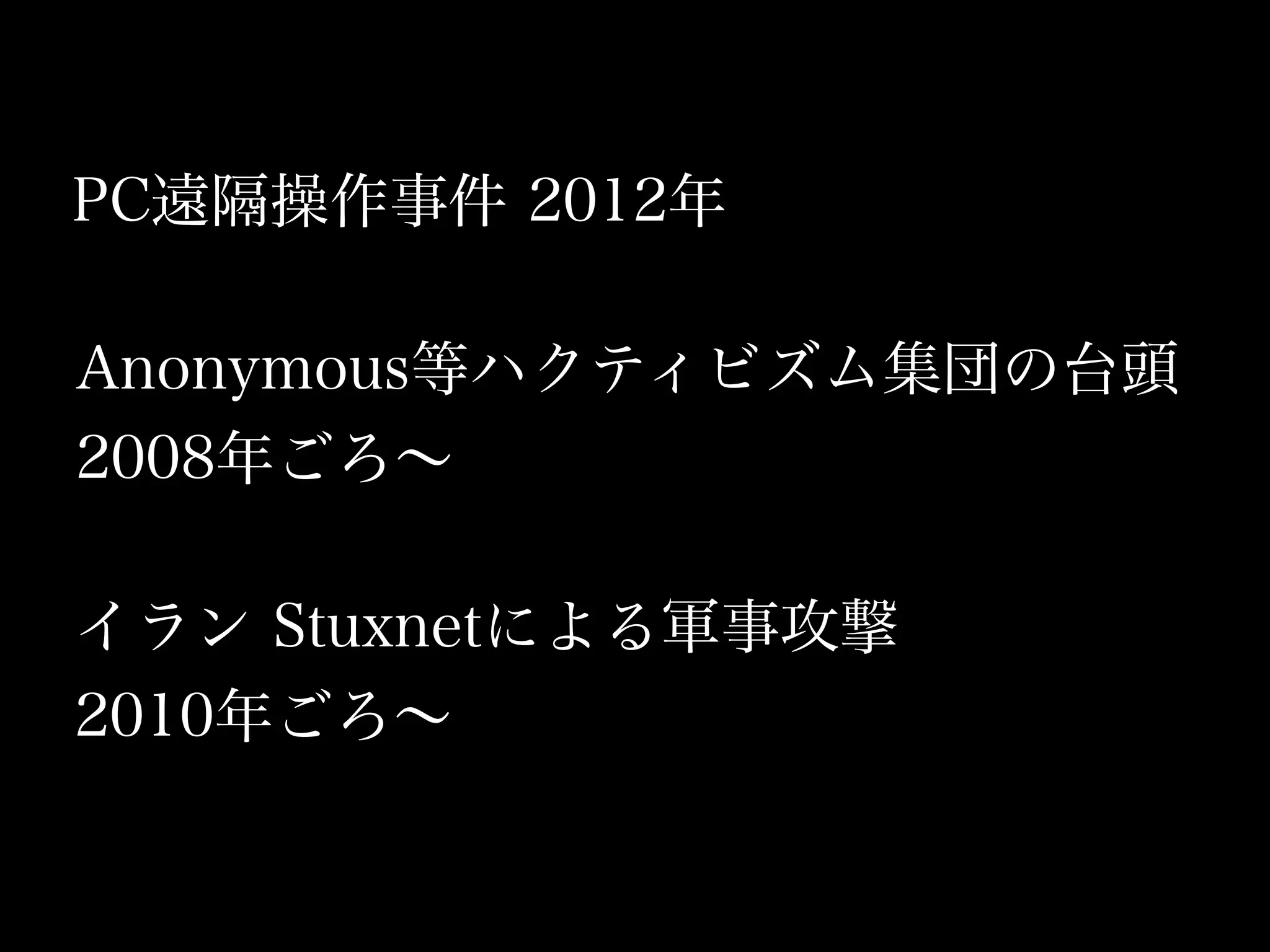 PC遠隔操作事件 2012年

Anonymous等ハクティビズム集団の台頭
2008年ごろ∼

イラン Stuxnetによる軍事攻撃
2010年ごろ∼
 