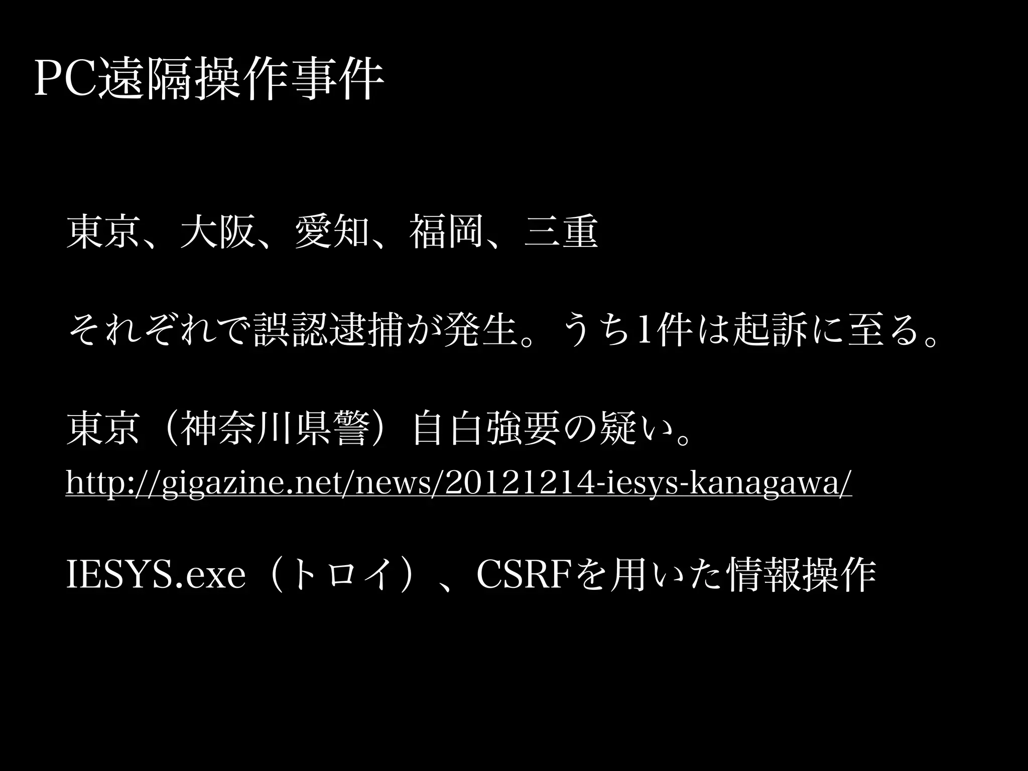 PC遠隔操作事件


東京、大阪、愛知、福岡、三重

それぞれで誤認逮捕が発生。うち1件は起訴に至る。

東京（神奈川県警）自白強要の疑い。
http://gigazine.net/news/20121214-iesys-kanagawa/

IESYS.exe（トロイ）、CSRFを用いた情報操作
 