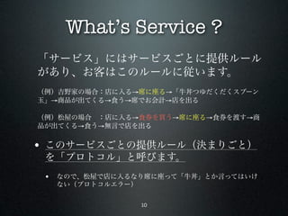 What’s Service ?
「サービス」にはサービスごとに提供ルール
があり、お客はこのルールに従います。
（例）吉野家の場合：店に入る→席に座る→「牛丼つゆだくだくスプーン
玉」→商品が出てくる→食う→席でお会計→店を出る

（例）松屋の場合 ：店に入る→食券を買う→席に座る→食券を渡す→商
品が出てくる→食う→無言で店を出る


• このサービスごとの提供ルール（決まりごと）
 を「プロトコル」と呼びます。
 • なので、松屋で店に入るなり席に座って「牛丼」とか言ってはいけ
  ない（プロトコルエラー）

                 10
 
