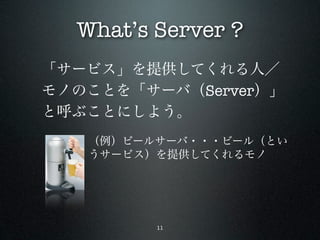 What’s Server ?
「サービス」を提供してくれる人／
モノのことを「サーバ（Server）」
と呼ぶことにしよう。
   （例）ビールサーバ・・・ビール（とい
   うサービス）を提供してくれるモノ




         11
 