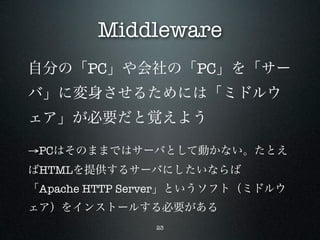 Middleware
自分の「PC」や会社の「PC」を「サー
バ」に変身させるためには「ミドルウ
ェア」が必要だと覚えよう

→PCはそのままではサーバとして動かない。たとえ
ばHTMLを提供するサーバにしたいならば
「Apache HTTP Server」というソフト（ミドルウ
ェア）をインストールする必要がある
               23
 