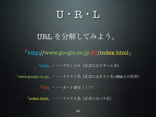 U・R・L
       URL を分解してみよう。

  「http://www.google.co.jp:80/index.html」

       「http」・・・プロトコル（正式にはスキーム名）


「www.google.co.jp」・・・ドメイン名（正式にはホスト名≒Web上の住所）


       「:80」・・・ポート番号（！？）         


   「index.html」・・・ファイル名（正式にはパス名）     


                     26
 