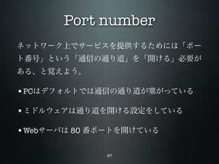 Port number
ネットワーク上でサービスを提供するためには「ポー
ト番号」という「通信の通り道」を「開ける」必要が
ある、と覚えよう。

•PCはデフォルトでは通信の通り道が塞がっている

•ミドルウェアは通り道を開ける設定をしている

•Webサーバは 80 番ポートを開けている

             27
 