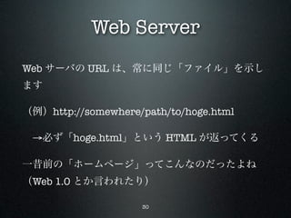 Web Server
Web サーバの URL は、常に同じ「ファイル」を示し
ます

（例）http://somewhere/path/to/hoge.html

 →必ず「hoge.html」という HTML が返ってくる

一昔前の「ホームページ」ってこんなのだったよね
（Web 1.0 とか言われたり）

                    30
 