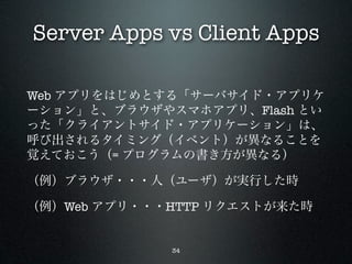 Server Apps vs Client Apps

Web アプリをはじめとする「サーバサイド・アプリケ
ーション」と、ブラウザやスマホアプリ、Flash とい
った「クライアントサイド・アプリケーション」は、
呼び出されるタイミング（イベント）が異なることを
覚えておこう（= プログラムの書き方が異なる）

（例）ブラウザ・・・人（ユーザ）が実行した時

（例）Web アプリ・・・HTTP リクエストが来た時


             34
 