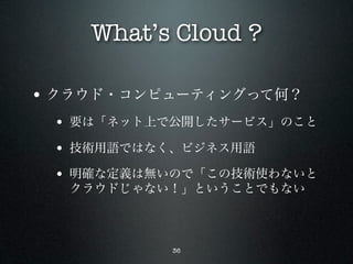 What’s Cloud ?

• クラウド・コンピューティングって何？
 • 要は「ネット上で公開したサービス」のこと
 • 技術用語ではなく、ビジネス用語
 • 明確な定義は無いので「この技術使わないと
  クラウドじゃない！」ということでもない



           36
 