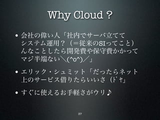 Why Cloud ?
• 会社の偉い人「社内でサーバ立てて
 システム運用？（＝従来のSIってこと）
 んなことしたら開発費や保守費かかって
 マジ半端ない＼(^o^)／」

• エリック・シュミット「だったらネット
 上のサービス借りたらいいさ（ﾄﾞﾔ」

• すぐに使えるお手軽さがウリ♪

          37
 