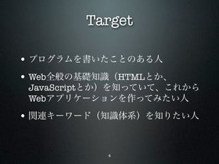 Target

• プログラムを書いたことのある人
• Web全般の基礎知識（HTMLとか、
 JavaScriptとか）を知っていて、これから
 Webアプリケーションを作ってみたい人

• 関連キーワード（知識体系）を知りたい人


            4
 