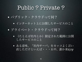 Public ? Private ?
• パブリック・クラウドって何？
 • インターネット上に公開したサービスのこと
• プライベート・クラウドって何？
 • （たとえば社内とか）限定された範囲に公開
  したサービスのこと

 • ある意味、「社内サーバ」をカッコよく言い
  直しただけといえば・・・おや、誰か来t(ry


           41
 
