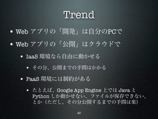 Trend
• Web アプリの「開発」は自分のPCで
• Web アプリの「公開」はクラウドで
 • IaaS 環境なら自由に動かせる
   • その分、公開までの手間はかかる
 • PaaS 環境には制約がある
   • たとえば、Google App Engine 上では Java と
     Python しか動かせない、ファイルが保存できない、
     とか（ただし、その分公開するまでの手間は楽）

                   42
 