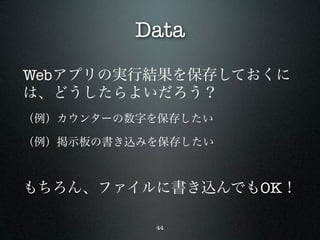 Data
Webアプリの実行結果を保存しておくに
は、どうしたらよいだろう？
（例）カウンターの数字を保存したい

（例）掲示板の書き込みを保存したい



もちろん、ファイルに書き込んでもOK！

           44
 